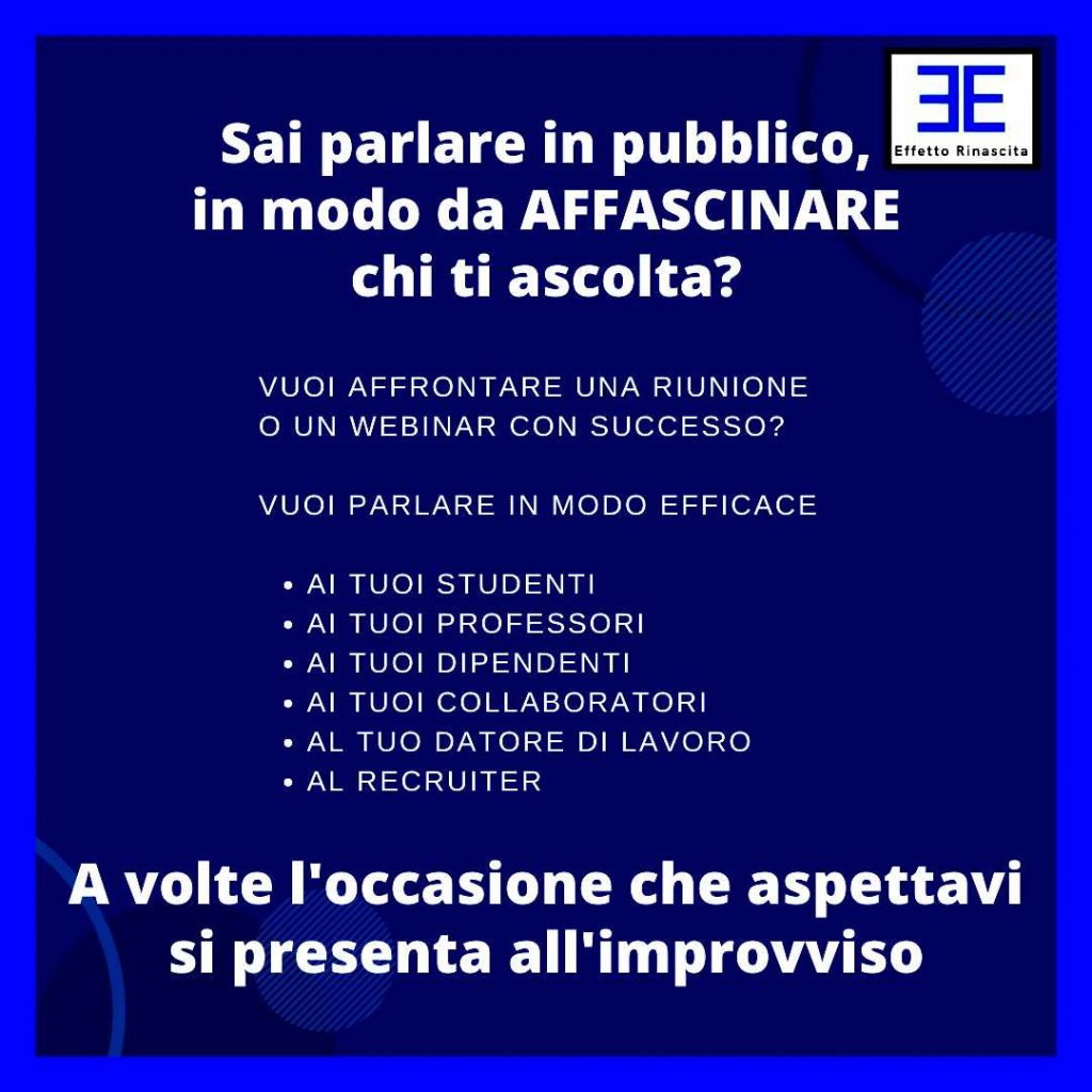 Perchè il Public speaking ti serve vuoi affrontare una riunione o un webinar con successo? vuoi AFFASCINARE chi ti ascolta? vuoi essere ascoltato con attenzione e raggiungere l’obiettivo di essere apprezzato o di concludere il contratto che desideravi da tempo vuoi, parlare in modo Efficace ai tuoi studenti ai tuoi professori ai tuoi dipendenti ai tuoi collaboratori al tuo datore di lavoro al recruiter ai tuoi amici